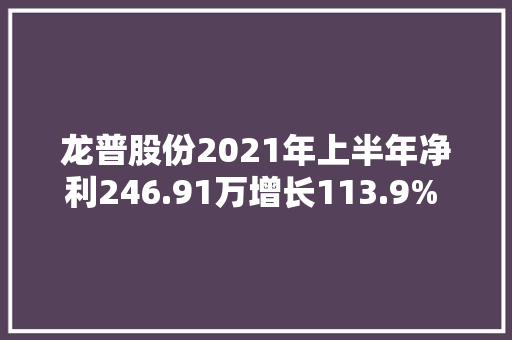 龙普股份2021年上半年净利246.91万增长113.9% 老客户需求量增加