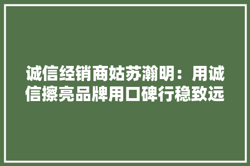 诚信经销商姑苏瀚明：用诚信擦亮品牌用口碑行稳致远