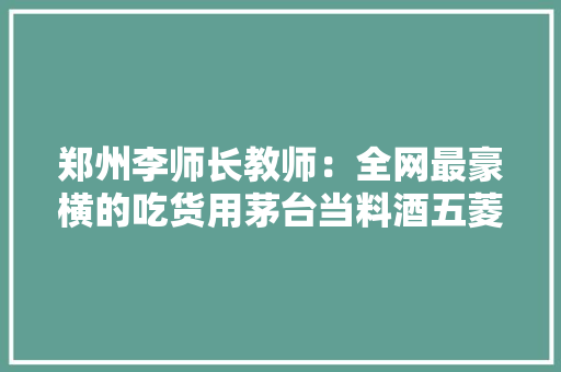 郑州李师长教师：全网最豪横的吃货用茅台当料酒五菱神车拉保险箱