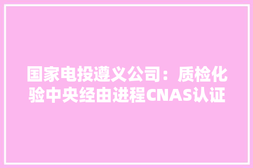 国家电投遵义公司：质检化验中央经由进程CNAS认证