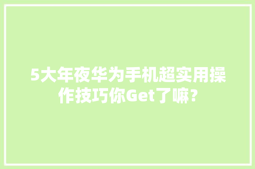 5大年夜华为手机超实用操作技巧你Get了嘛？
