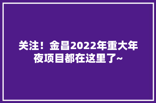 关注！金昌2022年重大年夜项目都在这里了~