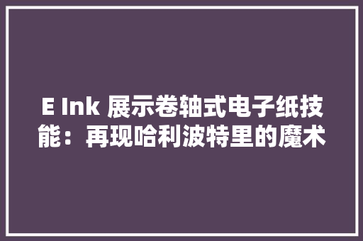 E Ink 展示卷轴式电子纸技能：再现哈利波特里的魔术报纸