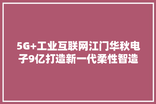 5G+工业互联网江门华秋电子9亿打造新一代柔性智造基地