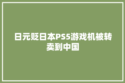 日元贬日本PS5游戏机被转卖到中国