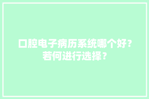 口腔电子病历系统哪个好？若何进行选择？