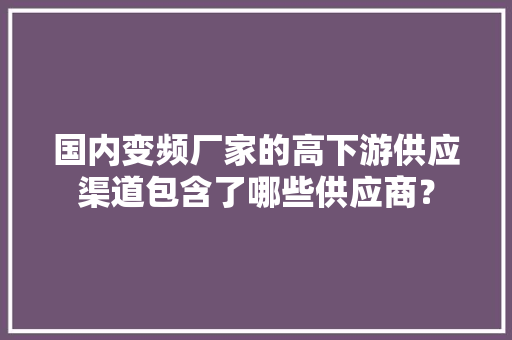 国内变频厂家的高下游供应渠道包含了哪些供应商？
