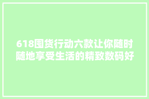 618囤货行动六款让你随时随地享受生活的精致数码好物推荐
