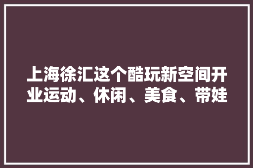 上海徐汇这个酷玩新空间开业运动、休闲、美食、带娃一站式实现