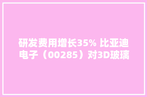 研发费用增长35% 比亚迪电子（00285）对3D玻璃的重视也许不亚于云轨