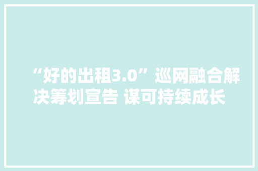 “好的出租3.0”巡网融合解决筹划宣告 谋可持续成长