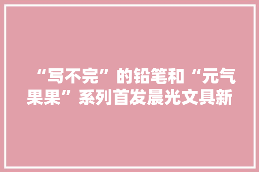 “写不完”的铅笔和“元气果果”系列首发晨光文具新品亮相2020上海书展