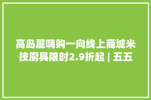 高岛屋嗨购一向线上商城米技厨具限时2.9折起 | 五五嗨购记