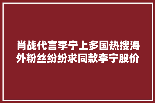 肖战代言李宁上多国热搜海外粉丝纷纷求同款李宁股价涨近9%