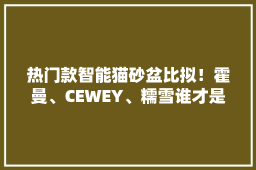 热门款智能猫砂盆比拟！霍曼、CEWEY、糯雪谁才是性价比之王？,猫砂多久换一次。
