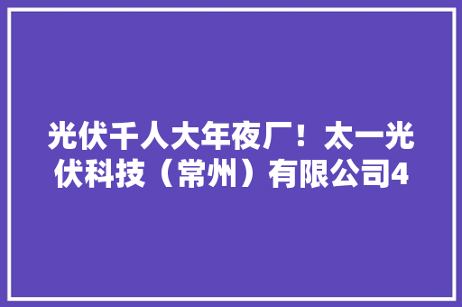 光伏千人大年夜厂！太一光伏科技（常州）有限公司47个岗位招聘198人