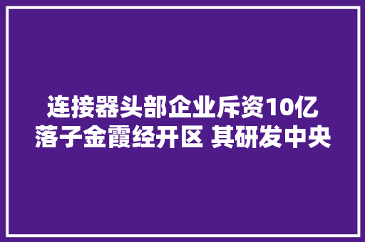 连接器头部企业斥资10亿落子金霞经开区 其研发中央入驻新湖南大年夜厦