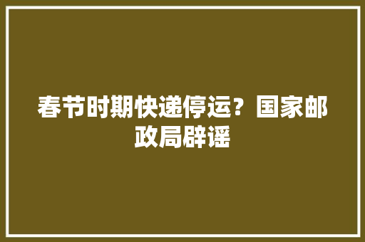 春节时期快递停运？国家邮政局辟谣