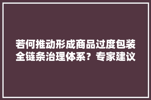 若何推动形成商品过度包装全链条治理体系？专家建议做好这几点