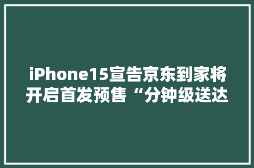 iPhone15宣告京东到家将开启首发预售“分钟级送达”