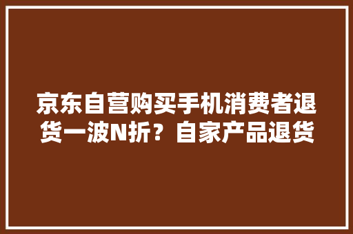 京东自营购买手机消费者退货一波N折？自家产品退货流程合理？