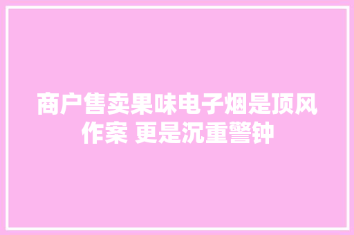 商户售卖果味电子烟是顶风作案 更是沉重警钟
