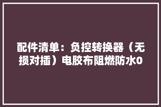 配件清单：负控转换器（无损对插）电胶布阻燃防水0