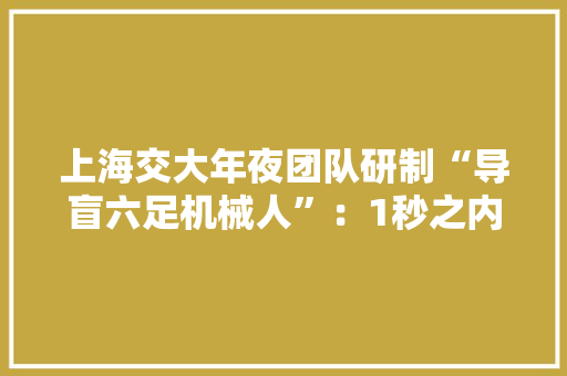 上海交大年夜团队研制“导盲六足机械人”：1秒之内可响应已在实测