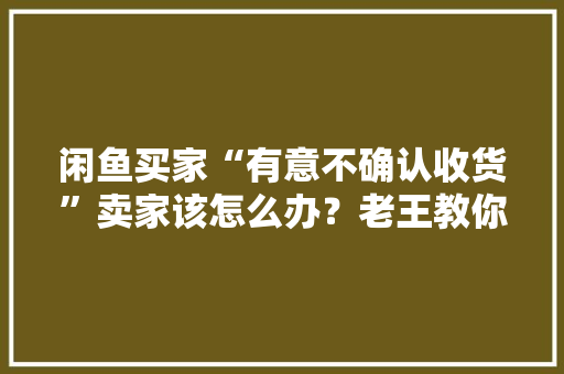 闲鱼买家“有意不确认收货”卖家该怎么办？老王教你若何解决它