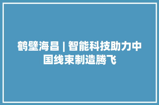 鹤壁海昌 | 智能科技助力中国线束制造腾飞