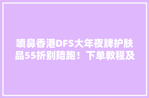 喷鼻香港DFS大年夜牌护肤品55折别陪跑！下单教程及防骗攻略