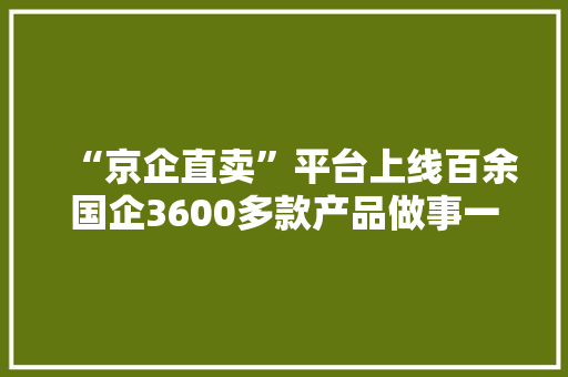 “京企直卖”平台上线百余国企3600多款产品做事一站购