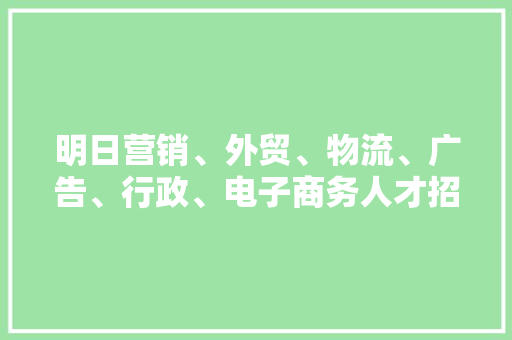 明日营销、外贸、物流、广告、行政、电子商务人才招聘会喊你来面试啦~