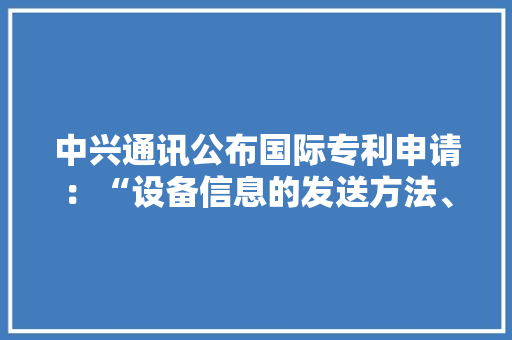 中兴通讯公布国际专利申请：“设备信息的发送方法、装配、存储介质及电子装配”