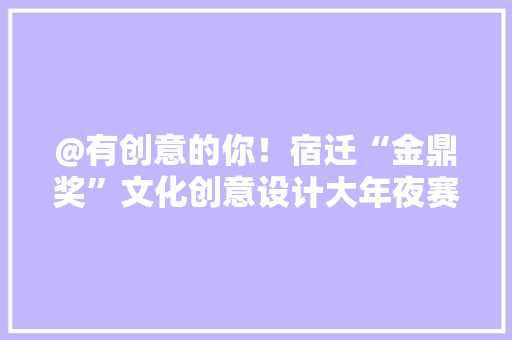 @有创意的你！宿迁“金鼎奖”文化创意设计大年夜赛等你来寻衅