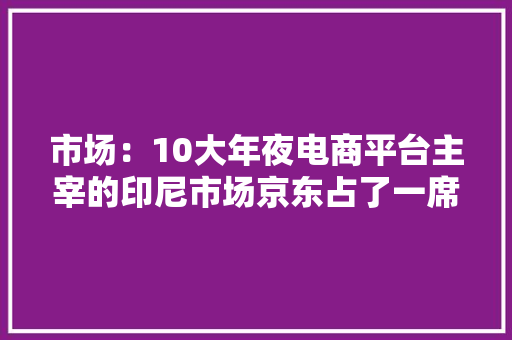 市场：10大年夜电商平台主宰的印尼市场京东占了一席