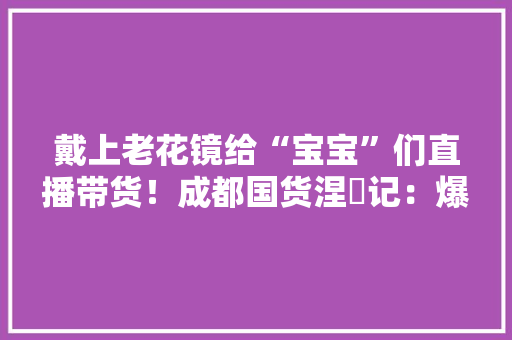 戴上老花镜给“宝宝”们直播带货！成都国货涅槃记：爆卖“500万”以真诚换善良,直播:百度世界2023。