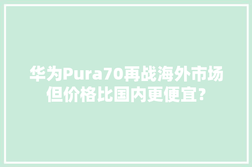 华为Pura70再战海外市场但价格比国内更便宜？