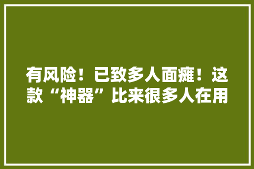 有风险！已致多人面瘫！这款“神器”比来很多人在用