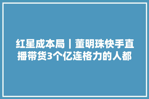 红星成本局｜董明珠快手直播带货3个亿连格力的人都说意外