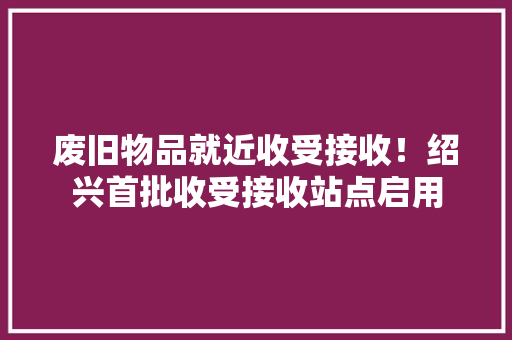 废旧物品就近收受接收！绍兴首批收受接收站点启用