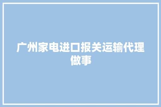 广州家电进口报关运输代理做事