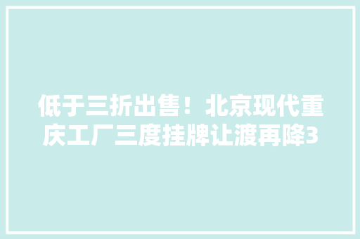 低于三折出售！北京现代重庆工厂三度挂牌让渡再降3亿甩卖