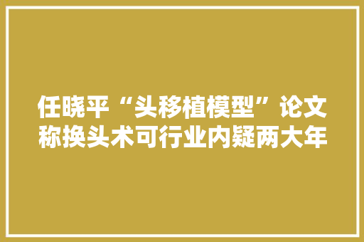 任晓平“头移植模型”论文称换头术可行业内疑两大年夜问题未解