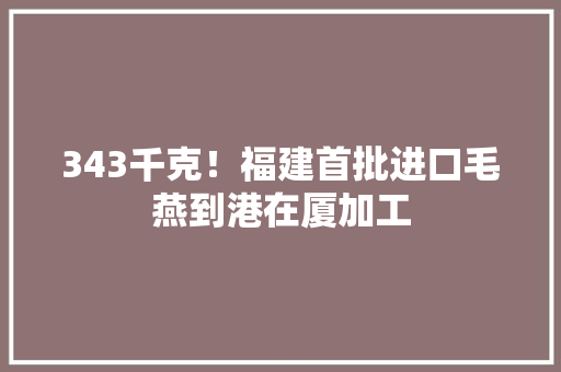 343千克！福建首批进口毛燕到港在厦加工