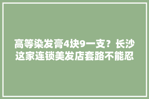 高等染发膏4块9一支？长沙这家连锁美发店套路不能忍！