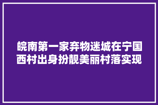 皖南第一家弃物迷城在宁国西村出身扮靓美丽村落实现变废为宝