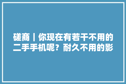 磋商｜你现在有若干不用的二手手机呢？耐久不用的影响