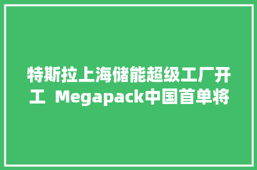 特斯拉上海储能超级工厂开工  Megapack中国首单将于年内交付运用