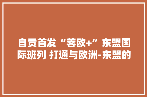自贡首发“蓉欧+”东盟国际班列 打通与欧洲-东盟的快捷物流利道,班列什么意思。